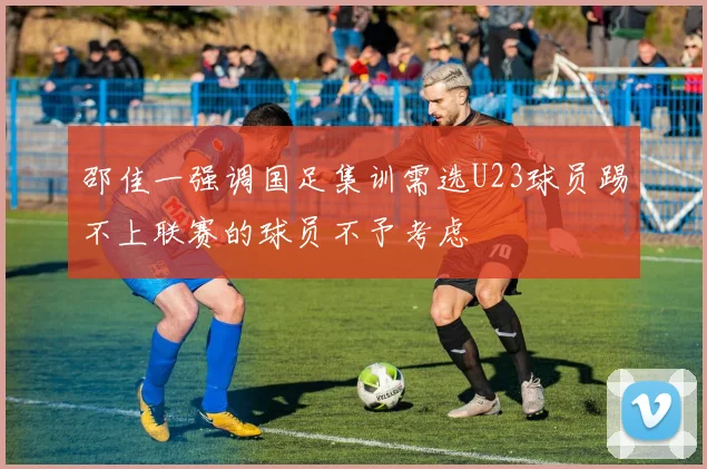 邵佳一强调国足集训需选U23球员踢不上联赛的球员不予考虑