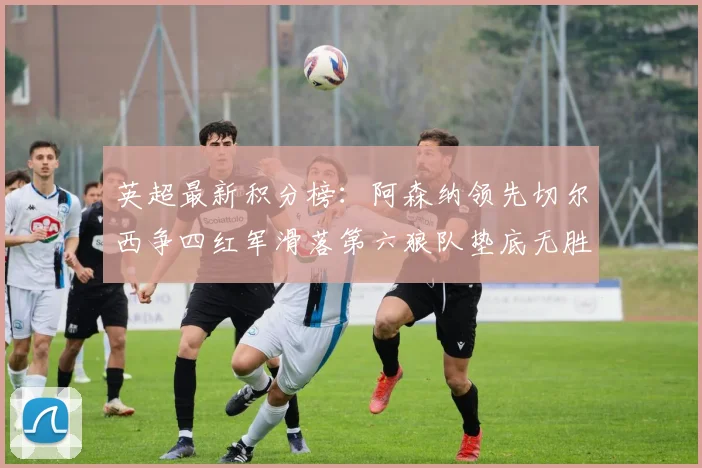 英超最新积分榜：阿森纳领先切尔西争四红军滑落第六狼队垫底无胜绩