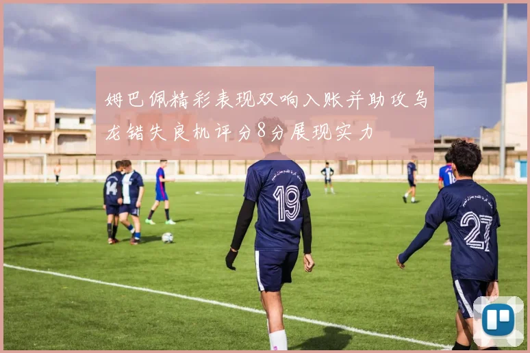 姆巴佩精彩表现双响入账并助攻乌龙错失良机评分8分展现实力
