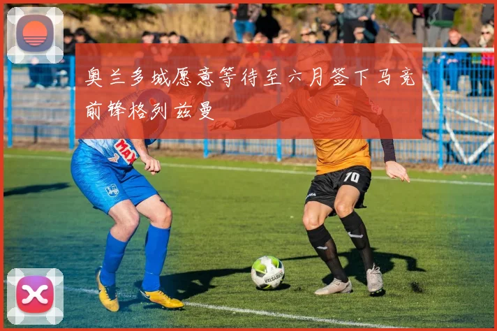 奥兰多城愿意等待至六月签下马竞前锋格列兹曼
