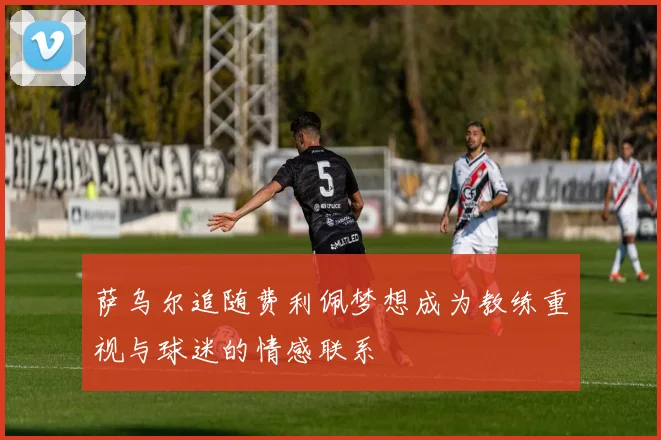 萨乌尔追随费利佩梦想成为教练重视与球迷的情感联系