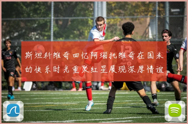 斯坦科维奇回忆阿瑙托维奇在国米的快乐时光重聚红星展现深厚情谊