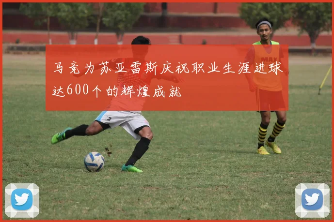 马竞为苏亚雷斯庆祝职业生涯进球达600个的辉煌成就