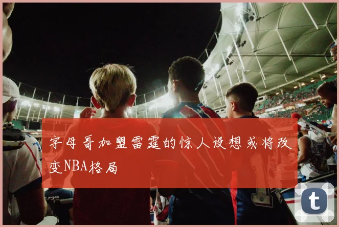 字母哥加盟雷霆的惊人设想或将改变NBA格局