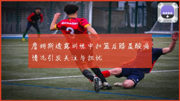 詹姆斯透露训练中扣篮后膝盖酸痛情况引发关注与担忧