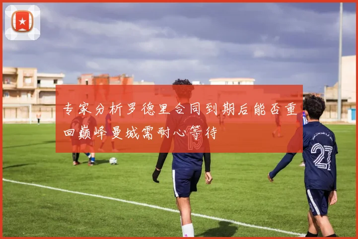 专家分析罗德里合同到期后能否重回巅峰曼城需耐心等待