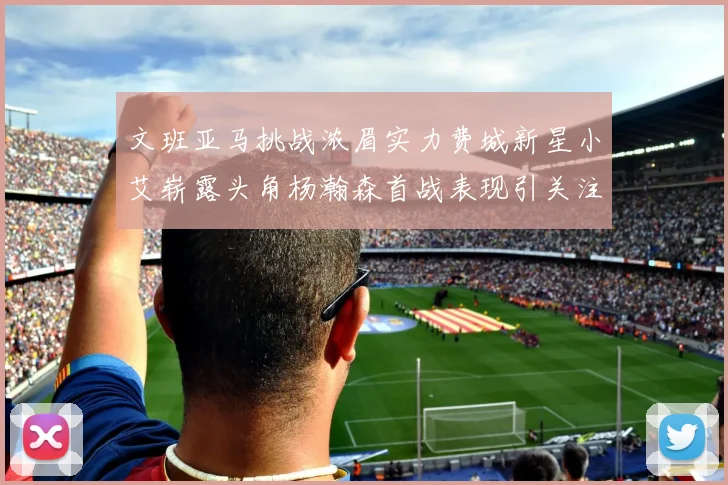 文班亚马挑战浓眉实力费城新星小艾崭露头角杨瀚森首战表现引关注