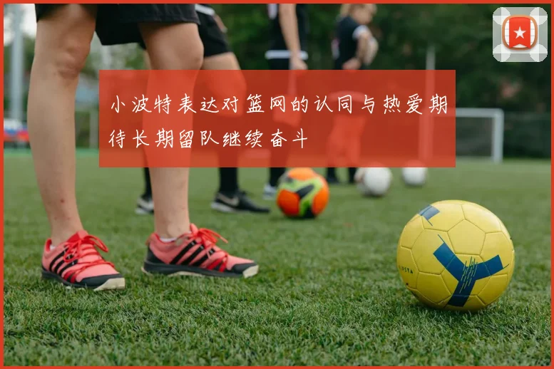 小波特表达对篮网的认同与热爱期待长期留队继续奋斗