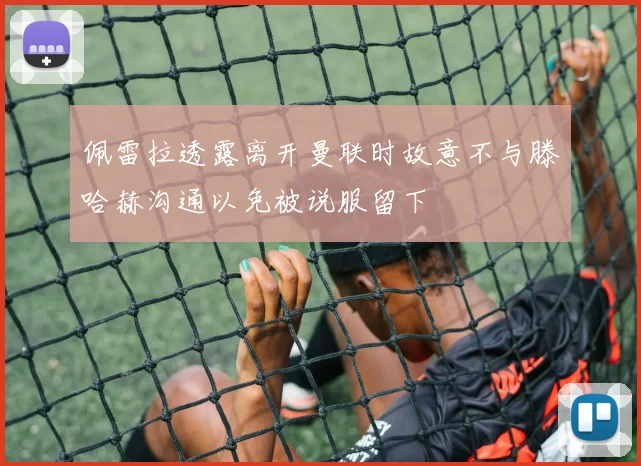 佩雷拉透露离开曼联时故意不与滕哈赫沟通以免被说服留下