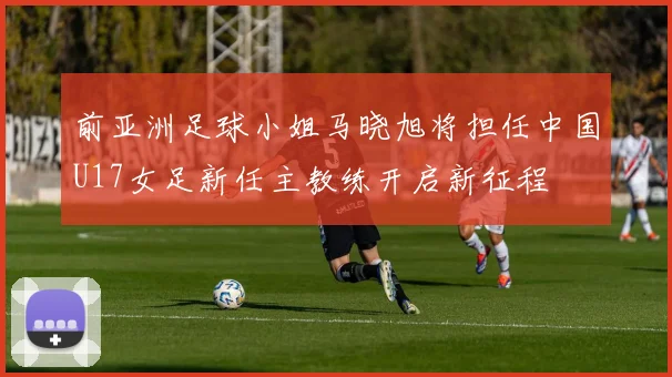 前亚洲足球小姐马晓旭将担任中国U17女足新任主教练开启新征程