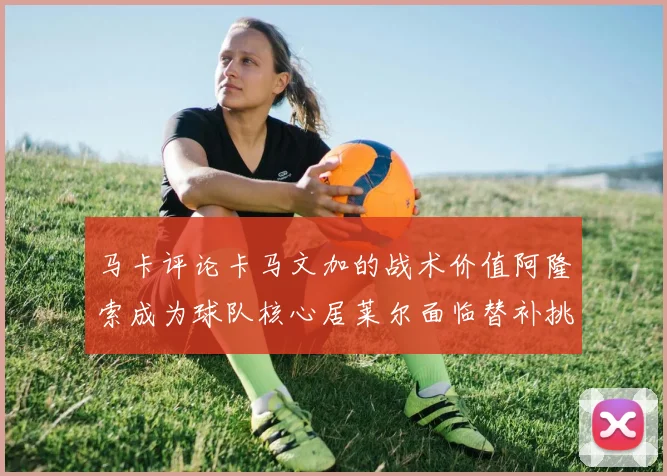 马卡评论卡马文加的战术价值阿隆索成为球队核心居莱尔面临替补挑战
