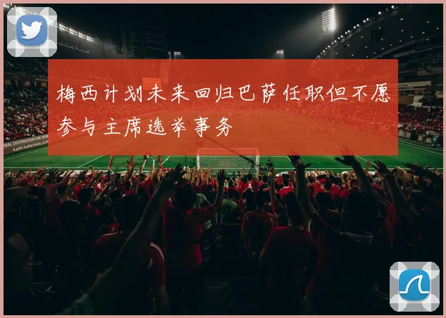 梅西计划未来回归巴萨任职但不愿参与主席选举事务