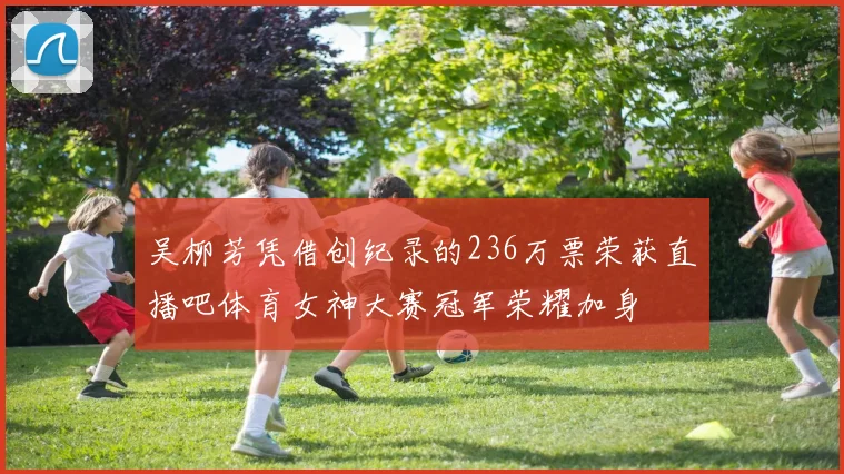 吴柳芳凭借创纪录的236万票荣获直播吧体育女神大赛冠军荣耀加身