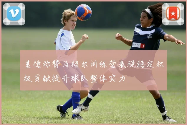 基德称赞马绍尔训练营表现稳定积极贡献提升球队整体实力