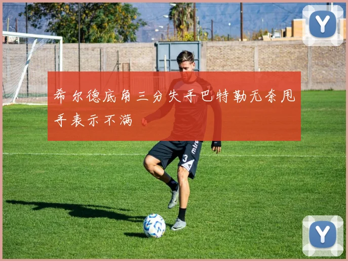 希尔德底角三分失手巴特勒无奈甩手表示不满