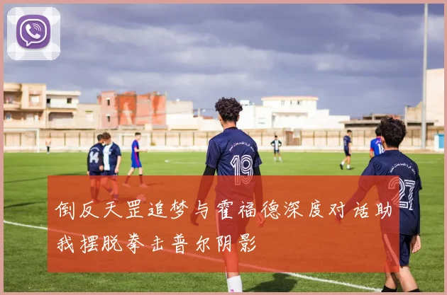 倒反天罡追梦与霍福德深度对话助我摆脱拳击普尔阴影