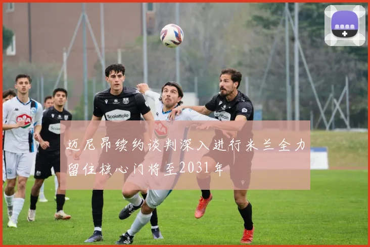 迈尼昂续约谈判深入进行米兰全力留住核心门将至2031年
