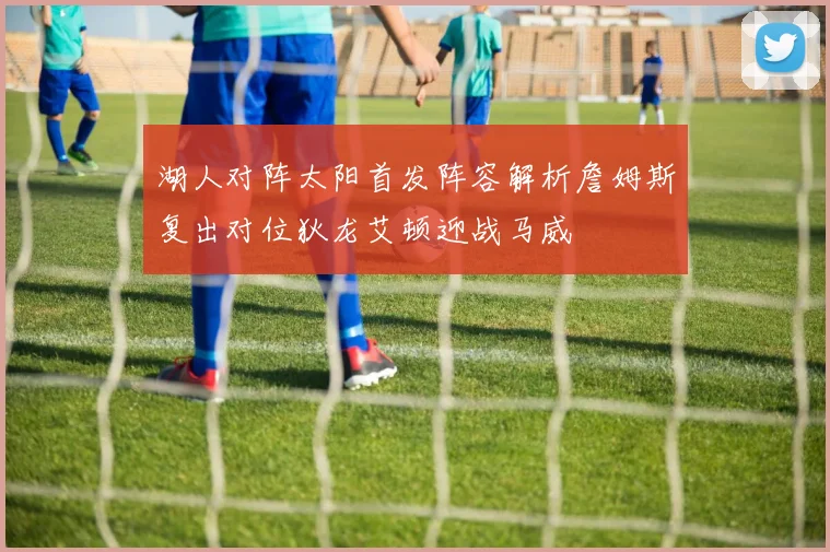 湖人对阵太阳首发阵容解析詹姆斯复出对位狄龙艾顿迎战马威