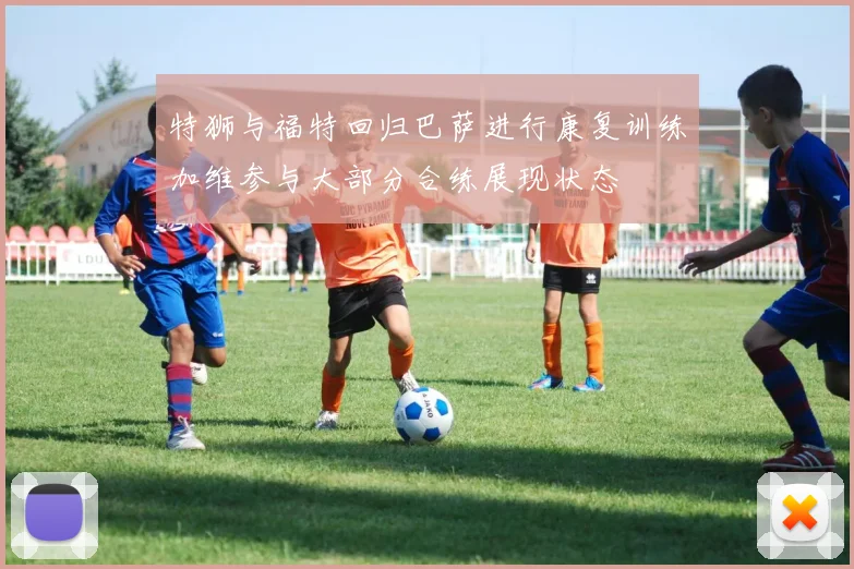 特狮与福特回归巴萨进行康复训练加维参与大部分合练展现状态