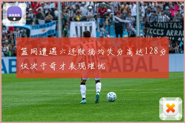 篮网遭遇六连败场均失分高达128分仅次于奇才表现堪忧