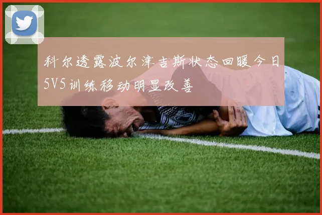科尔透露波尔津吉斯状态回暖今日5V5训练移动明显改善