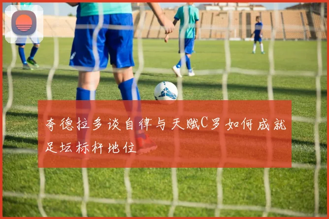夸德拉多谈自律与天赋C罗如何成就足坛标杆地位