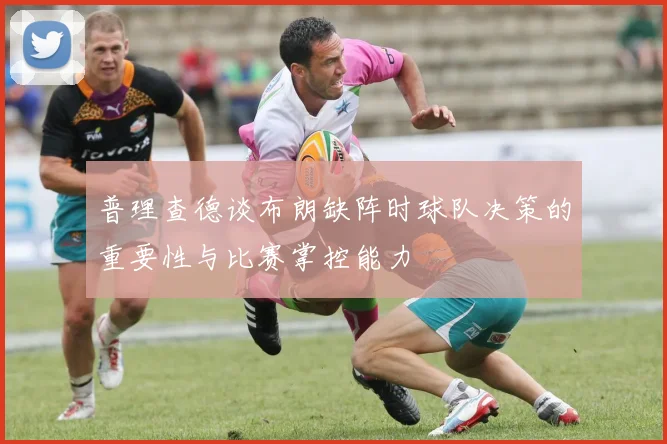 普理查德谈布朗缺阵时球队决策的重要性与比赛掌控能力