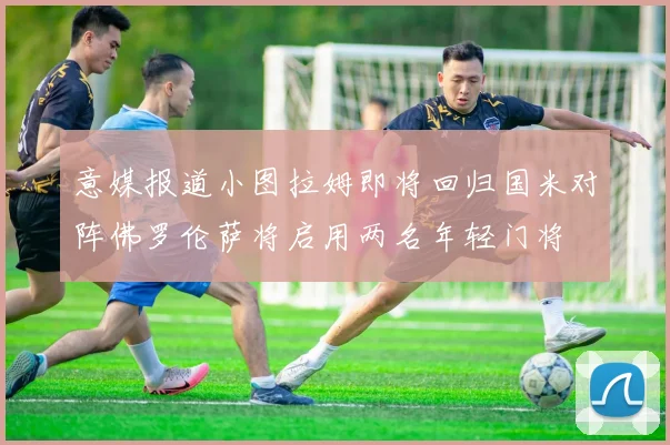 意媒报道小图拉姆即将回归国米对阵佛罗伦萨将启用两名年轻门将