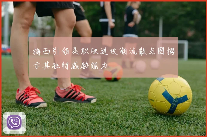 梅西引领美职联进攻潮流散点图揭示其独特威胁能力