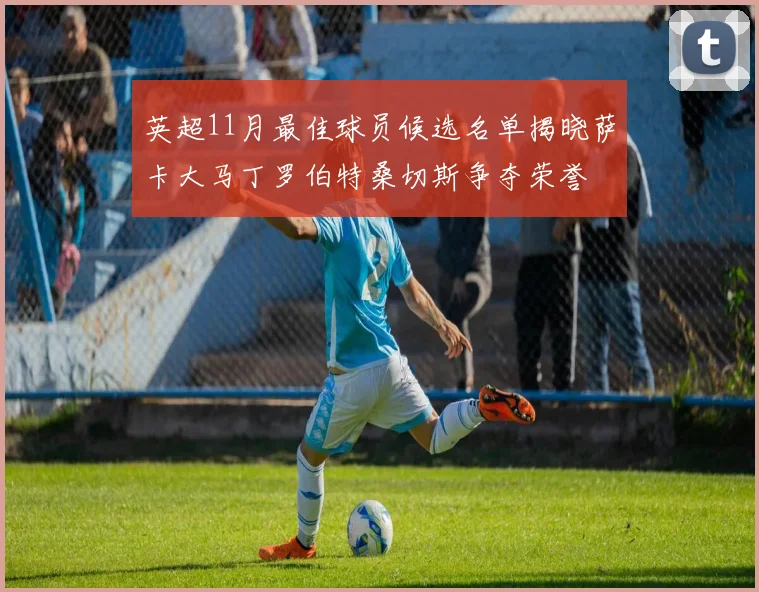 英超11月最佳球员候选名单揭晓萨卡大马丁罗伯特桑切斯争夺荣誉