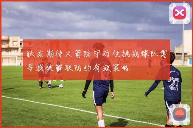 狄龙期待火箭防守对位挑战球队需寻找破解联防的有效策略