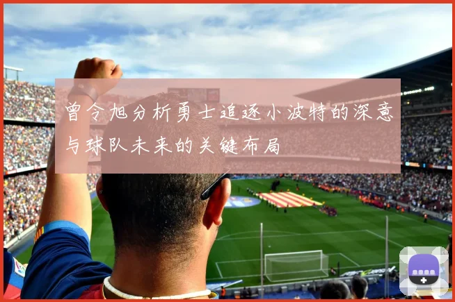 曾令旭分析勇士追逐小波特的深意与球队未来的关键布局