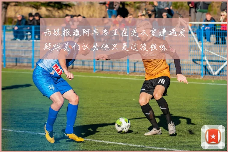 西媒报道阿韦洛亚在更衣室遭遇质疑球员们认为他只是过渡教练