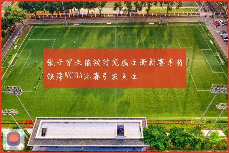 张子宇未能按时完成注册新赛季将缺席WCBA比赛引发关注