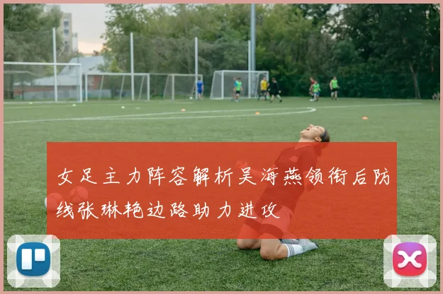 女足主力阵容解析吴海燕领衔后防线张琳艳边路助力进攻