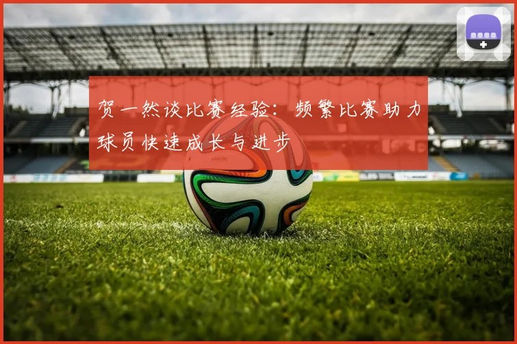 贺一然谈比赛经验：频繁比赛助力球员快速成长与进步