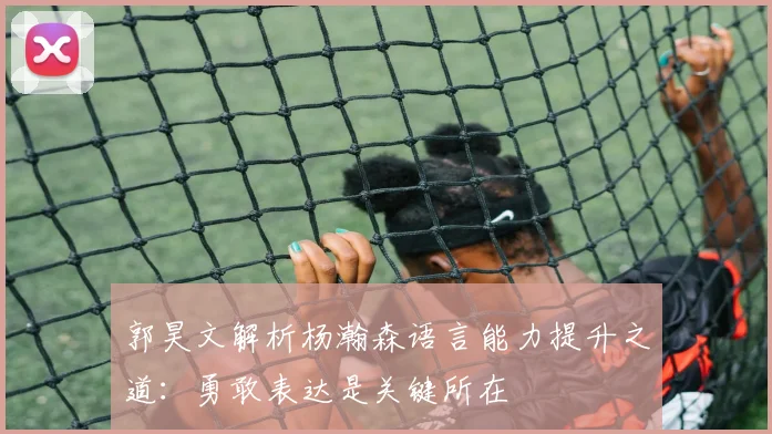 郭昊文解析杨瀚森语言能力提升之道：勇敢表达是关键所在