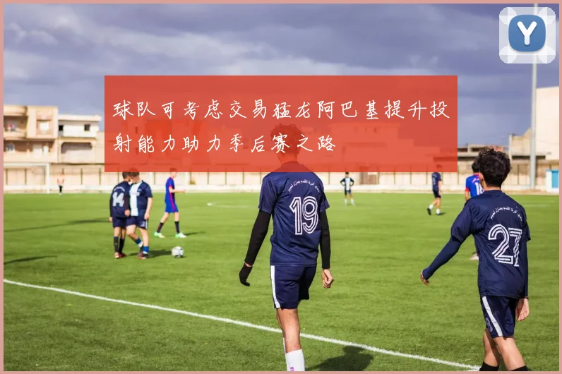 球队可考虑交易猛龙阿巴基提升投射能力助力季后赛之路
