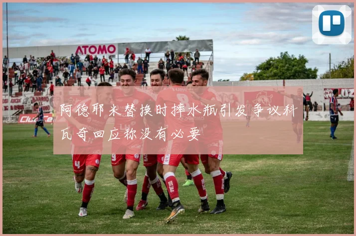阿德耶米替换时摔水瓶引发争议科瓦奇回应称没有必要