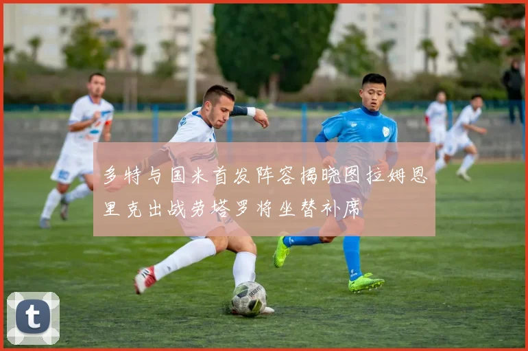 多特与国米首发阵容揭晓图拉姆恩里克出战劳塔罗将坐替补席